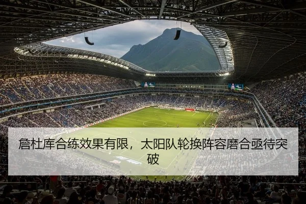 詹杜库合练效果有限，太阳队轮换阵容磨合亟待突破